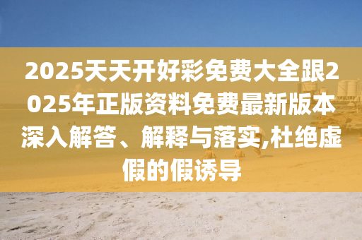 2025天天開好彩免費大全跟2025年正版資料免費最新版本深入解答、解釋與落實,杜絕虛假的假誘導